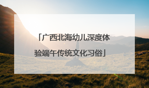 广西北海幼儿深度体验端午传统文化习俗