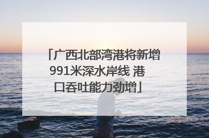 广西北部湾港将新增991米深水岸线 港口吞吐能力劲增