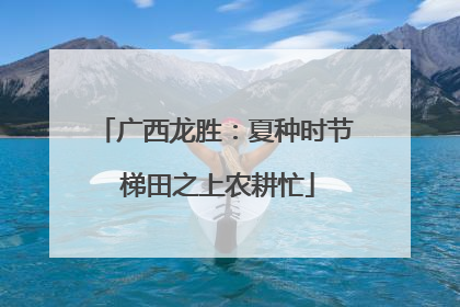 广西龙胜：夏种时节 梯田之上农耕忙