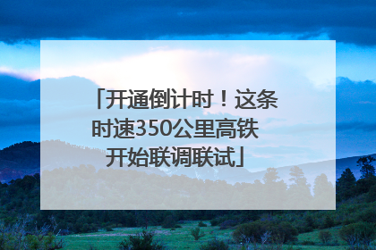 开通倒计时！这条时速350公里高铁开始联调联试