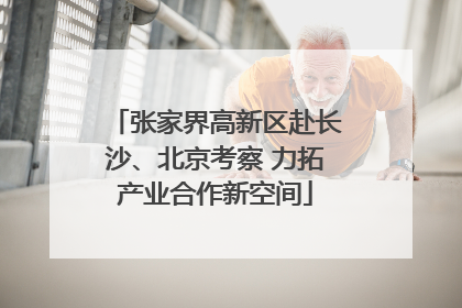 张家界高新区赴长沙、北京考察 力拓产业合作新空间