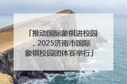 推动国际象棋进校园，2025济南市国际象棋校园团体赛举行