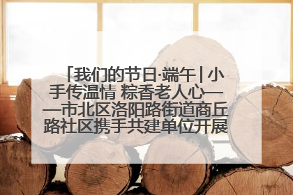 我们的节日·端午│小手传温情 粽香老人心——市北区洛阳路街道商丘路社区携手共建单位开展端午主题活动