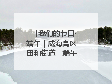 我们的节日·端午｜威海高区田和街道：端午薪火续长卷，邻里馨香聚暖流