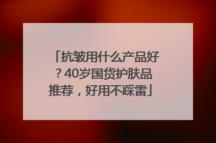 抗皱用什么产品好？40岁国货护肤品推荐，好用不踩雷