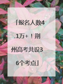 报名人数4.1万+！荆州高考共设36个考点