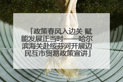 政策春风入边关 赋能发展正当时——哈尔滨海关赴绥芬河开展边民互市贸易政策宣讲