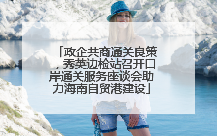 政企共商通关良策，秀英边检站召开口岸通关服务座谈会助力海南自贸港建设