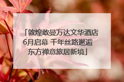 敦煌敢曼万达文华酒店6月启幕 千年丝路邂逅东方禅意旅居新境