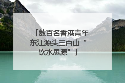 数百名香港青年东江源头三百山“饮水思源”