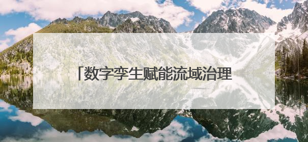 数字孪生赋能流域治理，为全省水治理现代化实践贡献“长沙智慧”