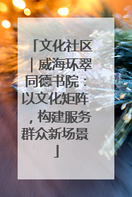 文化社区｜威海环翠同德书院：以文化矩阵，构建服务群众新场景