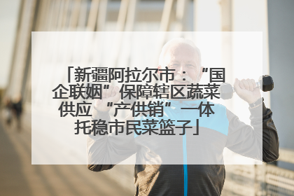 新疆阿拉尔市：“国企联姻”保障辖区蔬菜供应 “产供销”一体托稳市民菜篮子