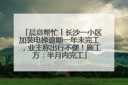 晨意帮忙丨长沙一小区加装电梯逾期一年未完工，业主称出行不便！施工方：半月内完工