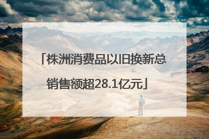 株洲消费品以旧换新总销售额超28.1亿元