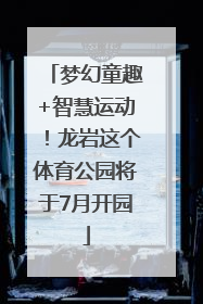 梦幻童趣+智慧运动！龙岩这个体育公园将于7月开园
