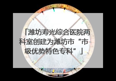 潍坊寿光综合医院两科室创建为潍坊市“市级优势特色专科”