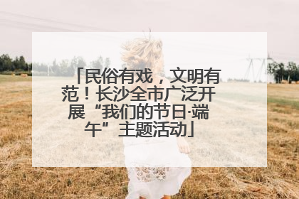民俗有戏，文明有范！长沙全市广泛开展“我们的节日·端午”主题活动