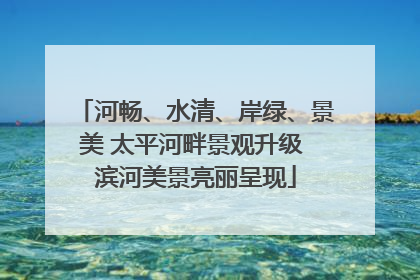 河畅、水清、岸绿、景美 太平河畔景观升级 滨河美景亮丽呈现