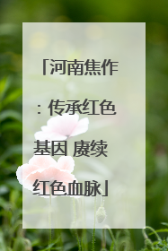河南焦作：传承红色基因 赓续红色血脉