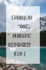 河南长垣：“00后”体操冠军刘津茹载誉归乡