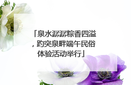泉水潺潺粽香四溢，趵突泉畔端午民俗体验活动举行