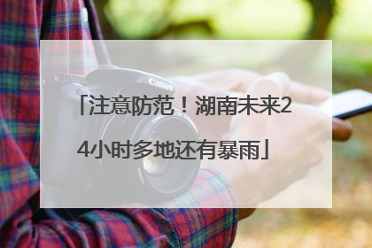 注意防范！湖南未来24小时多地还有暴雨