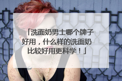 洗面奶男士哪个牌子好用，什么样的洗面奶比较好用更科学！