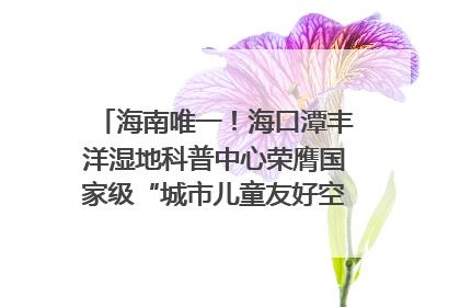 海南唯一！海口潭丰洋湿地科普中心荣膺国家级“城市儿童友好空间建设园区”称号