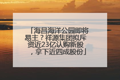 海昌海洋公园即将易主？祥源集团拟斥资近23亿认购新股，拿下近四成股份