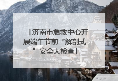 济南市急救中心开展端午节前“解剖式”安全大检查