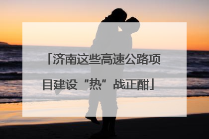 济南这些高速公路项目建设“热”战正酣