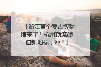 浙江首个考古博物馆来了！杭州顶流颜值新地标，冲！