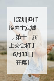 深圳担任境内主宾城，第十一届上交会将于6月11日开幕