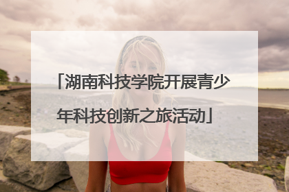 湖南科技学院开展青少年科技创新之旅活动