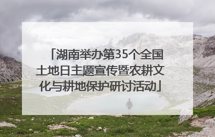 湖南举办第35个全国土地日主题宣传暨农耕文化与耕地保护研讨活动