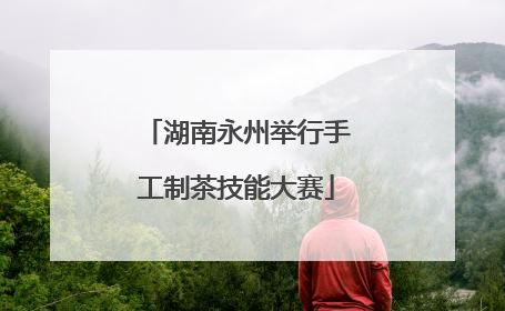 湖南永州举行手工制茶技能大赛