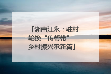 湖南江永：驻村轮换“传帮带” 乡村振兴承新篇