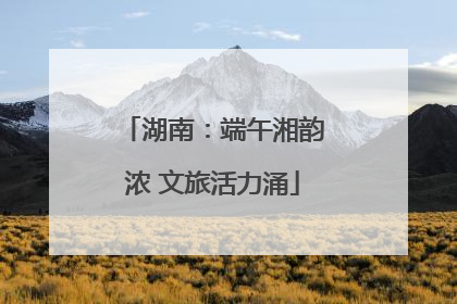 湖南：端午湘韵浓 文旅活力涌