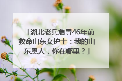 湖北老兵急寻46年前救命山东女护士：我的山东恩人，你在哪里？
