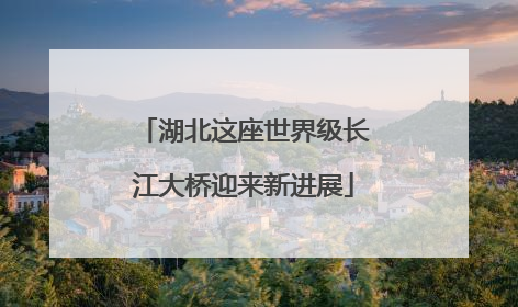 湖北这座世界级长江大桥迎来新进展