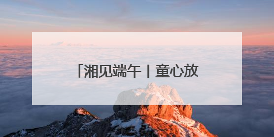 湘见端午丨童心放粽，趣玩端午！铜官窑国风乐园邀你共赴亲子文化盛宴