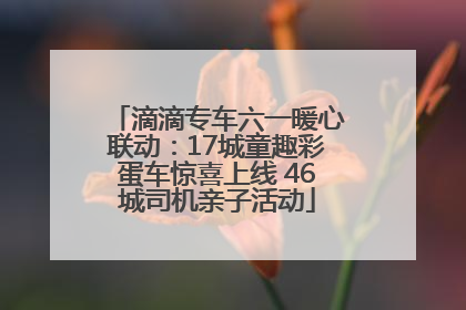 滴滴专车六一暖心联动：17城童趣彩蛋车惊喜上线 46城司机亲子活动