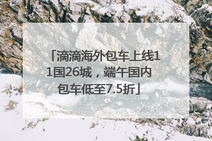 滴滴海外包车上线11国26城，端午国内包车低至7.5折