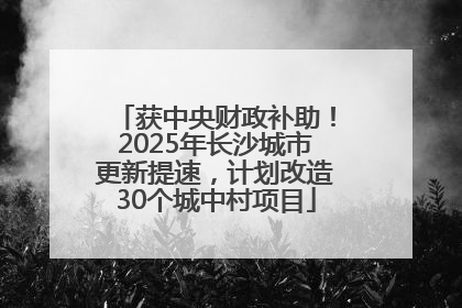 获中央财政补助！2025年长沙城市更新提速，计划改造30个城中村项目