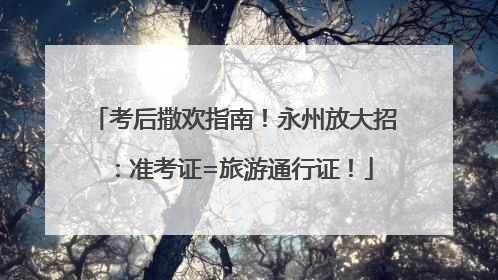 考后撒欢指南！永州放大招：准考证=旅游通行证！