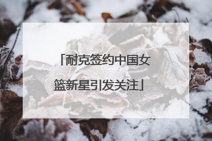 耐克签约中国女篮新星引发关注
