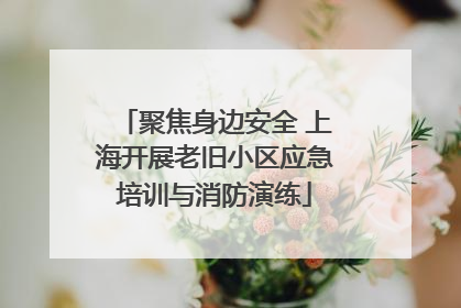 聚焦身边安全 上海开展老旧小区应急培训与消防演练