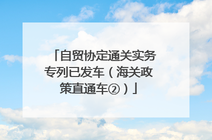自贸协定通关实务专列已发车（海关政策直通车②）