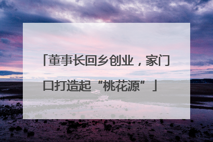 董事长回乡创业，家门口打造起“桃花源”